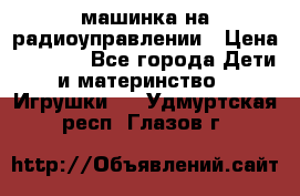 машинка на радиоуправлении › Цена ­ 1 000 - Все города Дети и материнство » Игрушки   . Удмуртская респ.,Глазов г.